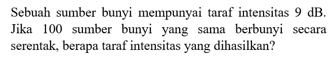 Sebuah sumber bunyi mempunyai taraf intensitas 9 dB. Jika 100 sumber bunyi yang sama berbunyi secara serentak, berapa taraf intensitas yang dihasilkan?