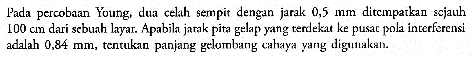 Pada percobaan Young, dua celah sempit dengan jarak 0,5 mm ditempatkan sejauh 100 cm dari sebuah layar. Apabila jarak pita gelap yang terdekat ke pusat pola interferensi adalah 0,84 mm, tentukan panjang gelombang cahaya yang digunakan.