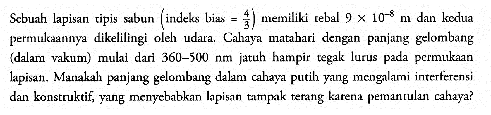 Sebuah lapisan tipis sabun (indeks bias =4/3) memiliki tebal 9 x 10^(-8) m dan kedua permukaannya dikelilingi oleh udara. Cahaya matahari dengan panjang gelombang (dalam vakum) mulai dari 360-500 nm jatuh hampir tegak lurus pada permukaan lapisan. Manakah panjang gelombang dalam cahaya putih yang mengalami interferensi dan konstruktif, yang menyebabkan lapisan tampak terang karena pemantulan cahaya?