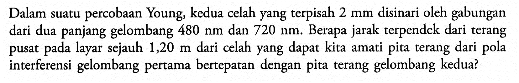 Dalam suatu percobaan Young, kedua celah yang terpisah 2 mm disinari oleh gabungan dari dua panjang gelombang 480 Nm dan 720 Nm. Berapa jarak terpendek dari terang pusat pada layar sejauh 1,20 m dari celah yang dapat kita amati pita terang dari pola interferensi gelombang pertama bertepatan dengan pita terang gelombang kedua?