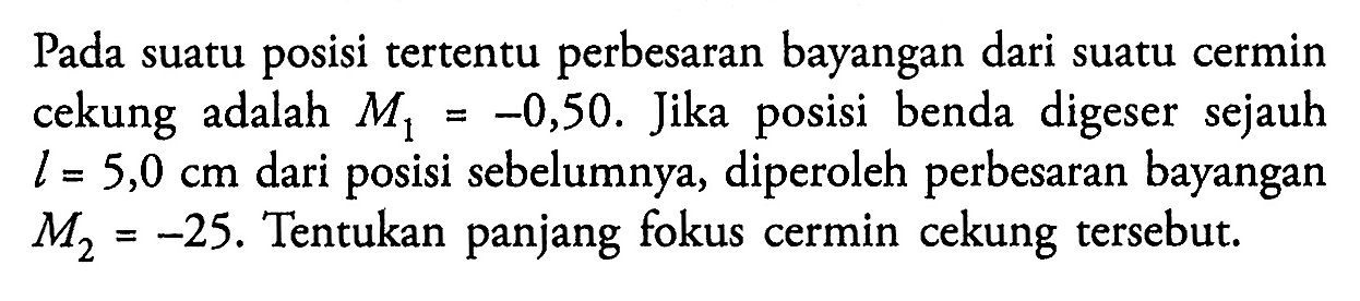 Pada suatu posisi tertentu perbesaran bayangan dari suatu cermin cekung adalah M1 = -0,50 . Jika posisi benda digeser sejauh  l=5,0 cm  dari posisi sebelumnya, diperoleh perbesaran bayangan M2=-25. Tentukan panjang fokus cermin cekung tersebut.