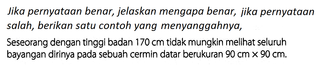 Jika pernyataan benar, jelaskan mengapa benar, jika pernyataan salah, berikan satu contoh yang menyanggahnya,Seseorang dengan tinggi badan 170 cm  tidak mungkin melihat seluruh bayangan dirinya pada sebuah cermin datar berukuran  90 cm x 90 cm. 