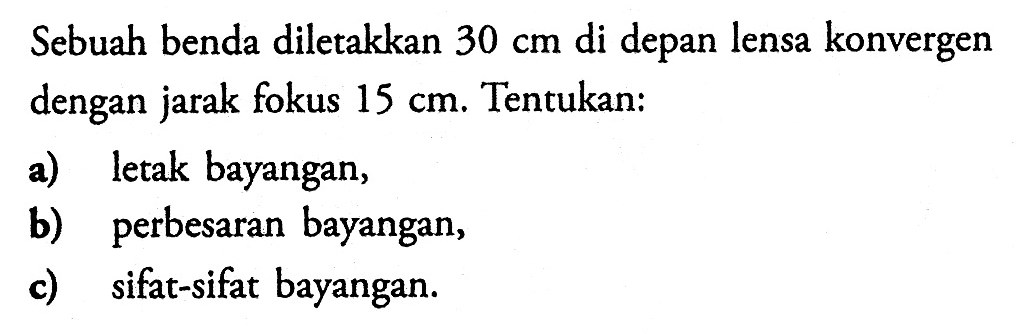 Sebuah benda diletakkan 30 cm di depan lensa konvergen dengan jarak fokus 15 cm. Tentukan:a) letak bayangan,b) perbesaran bayangan,c) sifat-sifat bayangan.