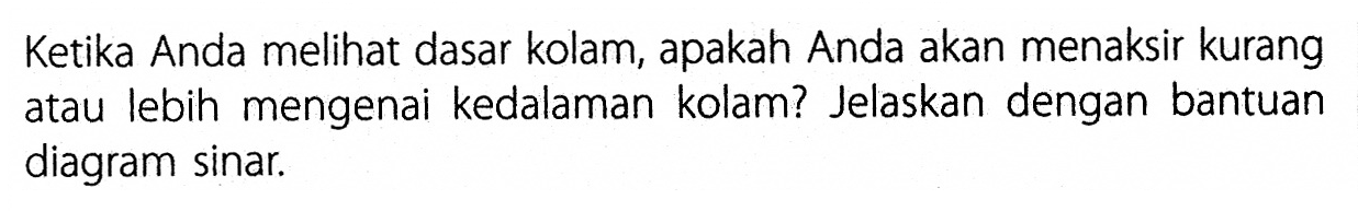 Ketika Anda melihat dasar kolam, apakah Anda akan menaksir kurang atau lebih mengenai kedalaman kolam? Jelaskan dengan bantuan diagram sinar. 