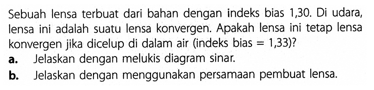 Sebuah lensa terbuat dari bahan dengan indeks bias 1,30 . Di udara, lensa ini adalah suatu lensa konvergen. Apakah lensa ini tetap lensa konvergen jika dicelup di dalam air (indeks bias  =1,33  )?a. Jelaskan dengan melukis diagram sinar.b. Jelaskan dengan menggunakan persamaan pembuat lensa.