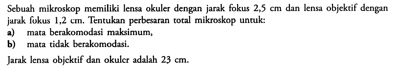 Sebuah mikroskop memiliki lensa okuler dengan jarak fokus 2,5 cm dan lensa objektif dengan jarak fokus 1,2 cm. Tentukan perbesaran total mikroskop untuk:a) mata berakomodasi maksimum,b) mata tidak berakomodasi.Jarak lensa objektif dan okuler adalah 23 cm.