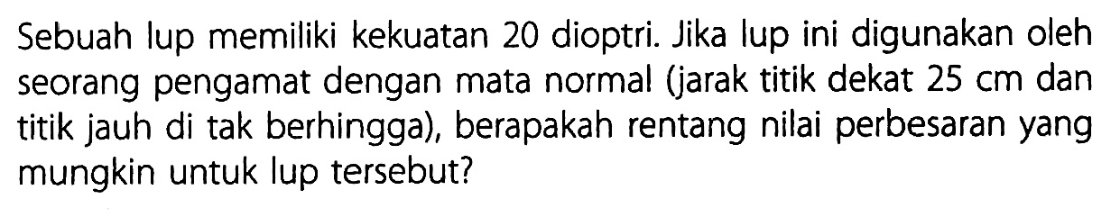 Sebuah lup memiliki kekuatan 20 dioptri. Jika lup ini digunakan oleh seorang pengamat dengan mata normal (jarak titik dekat 25 cm dan titik jauh di tak berhingga), berapakah rentang nilai perbesaran yang mungkin untuk lup tersebut?