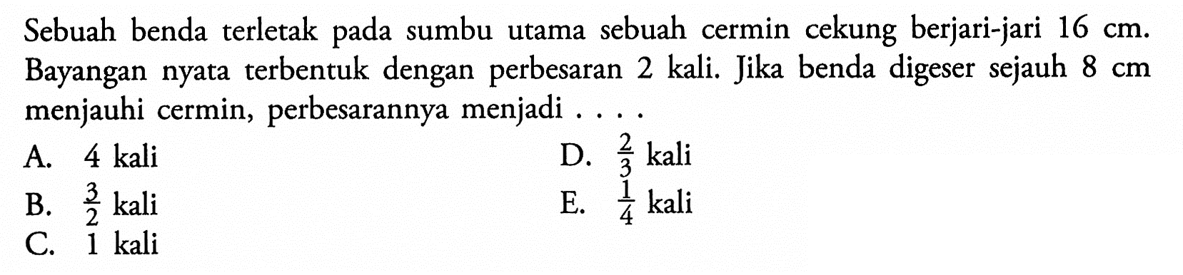 Sebuah benda terletak pada sumbu utama sebuah cermin cekung berjari-jari  16 cm . Bayangan nyata terbentuk dengan perbesaran 2 kali. Jika benda digeser sejauh  8 cm  menjauhi cermin, perbesarannya menjadi ....