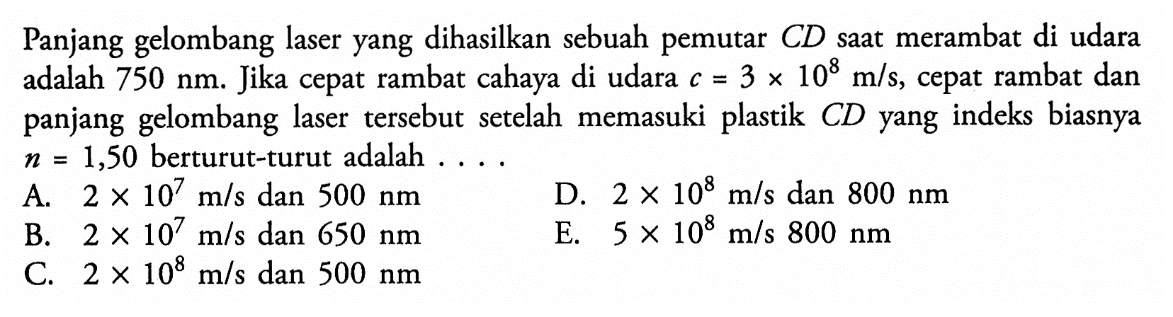 Panjang gelombang laser yang dihasilkan sebuah pemutar CD saat merambat di udara adalah 750 nm. Jika cepat rambat cahaya di udara c=3 x 10^8 m/s, cepat rambat dan panjang gelombang laser tersebut setelah memasuki plastik  CD yang indeks biasnya n=1,50 berturut-turut adalah  ... . 