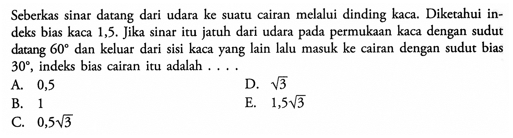 Seberkas sinar datang dari udara ke suatu cairan melalui dinding kaca. Diketahui indeks bias kaca 1,5. Jika sinar itu jatuh dari udara permukaan kaca dengan sudut pada datang 60 dan keluar dari sisi kaca yang lain lalu masuk ke cairan dengan sudut bias 30, indeks bias cairan itu adalah ....