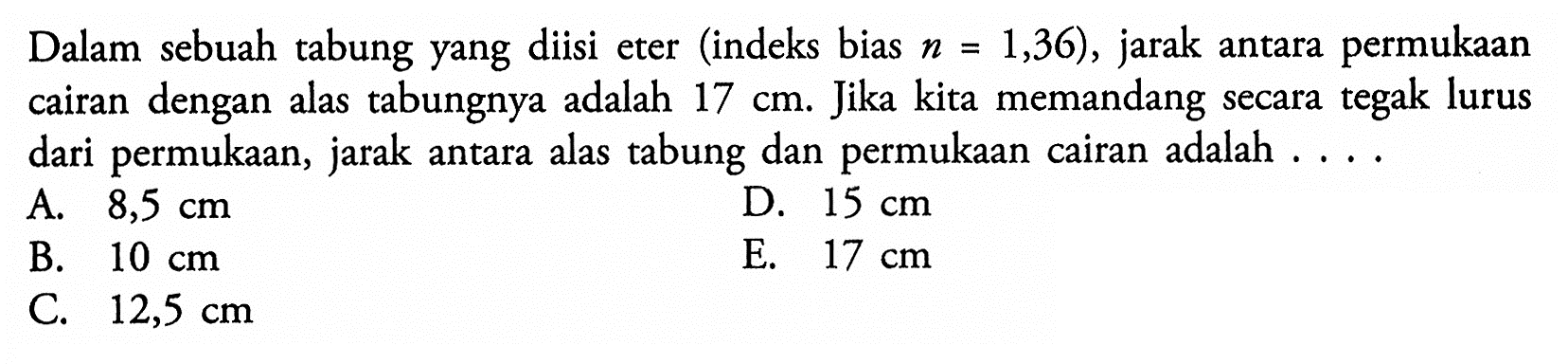 Dalam sebuah tabung yang diisi eter (indeks bias n=1,36), jarak antara permukaan cairan dengan alas tabungnya adalah 17 cm. Jika kita memandang secara tegak lurus dari permukaan, jarak antara alas tabung dan permukaan cairan adalah....  