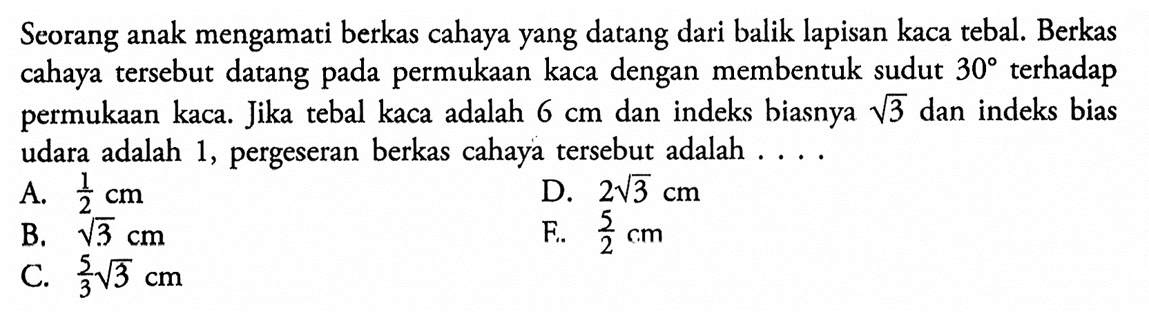 Seorang anak mengamati berkas cahaya yang datang dari balik lapisan kaca tebal. Berkas cahaya tersebut datang pada permukaan kaca dengan membentuk sudut  30  terhadap permukaan kaca. Jika tebal kaca adalah  6 cm  dan indeks biasnya  akar(3) dan indeks bias udara adalah 1, pergeseran berkas cahaya tersebut adalah ....