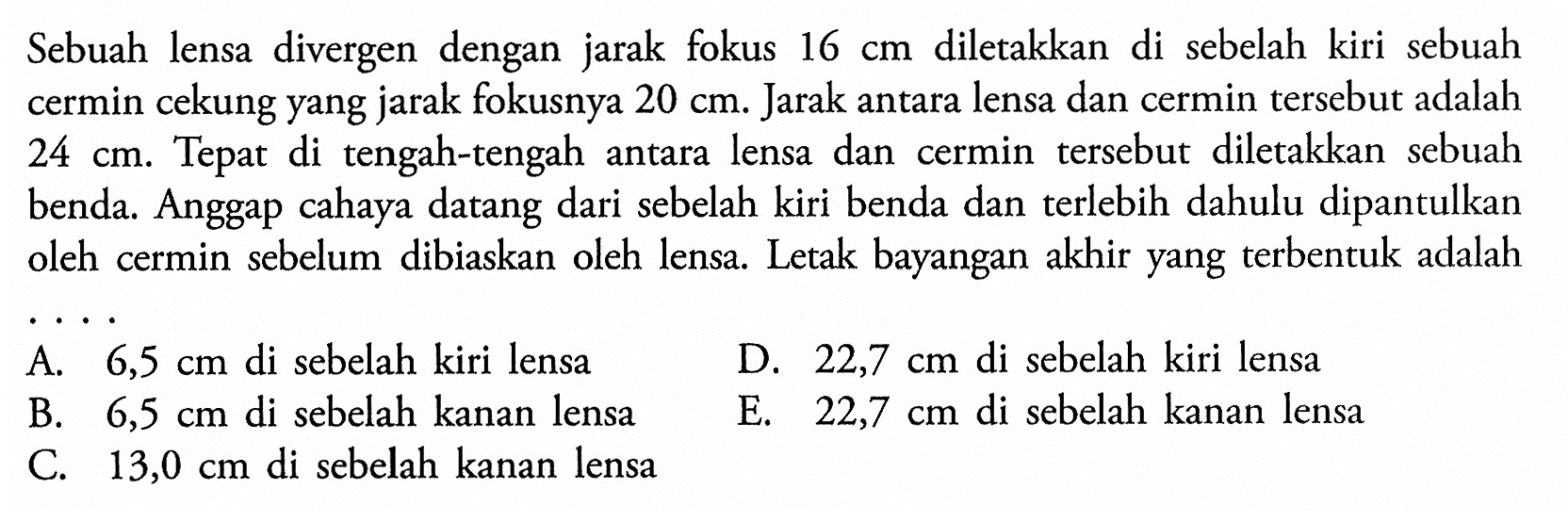 Sebuah lensa divergen dengan jarak fokus 16 cm diletakkan di sebelah kiri sebuah cermin cekung yang jarak fokusnya 20 cm. Jarak antara lensa dan cermin tersebut adalah 24 cm. Tepat di tengah-tengah antara lensa dan cermin tersebut diletakkan sebuah benda. Anggap cahaya datang dari sebelah kiri benda dan terlebih dahulu dipantulkan oleh cermin sebelum dibiaskan oleh lensa. Letak bayangan akhir yang terbentuk adalah.... 