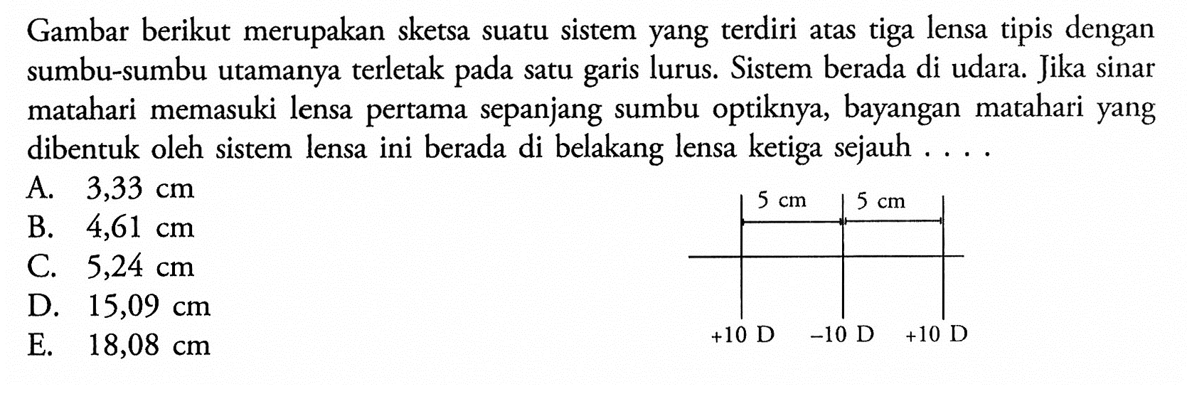 Gambar berikut merupakan sketsa suatu sistem yang terdiri atas tiga lensa tipis dengan sumbu-sumbu utamanya terletak pada satu garis lurus. Sistem berada di udara. Jika sinar matahari memasuki lensa pertama sepanjang sumbu optiknya, bayangan matahari yang dibentuk oleh sistem lensa ini berada di belakang lensa ketiga sejauh ....5 cm 5 cm +10 D -10 D +10 D