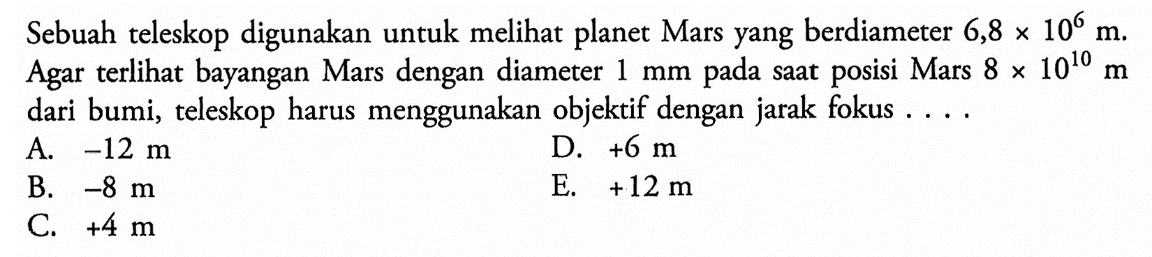 Sebuah teleskop digunakan untuk melihat planet Mars yang berdiameter 6,8 x 10^6 m. Agar terlihat bayangan Mars dengan diameter 1 mm pada saat posisi Mars 8x10^10 m dari bumi, teleskop harus menggunakan objektif dengan jarak fokus .... 