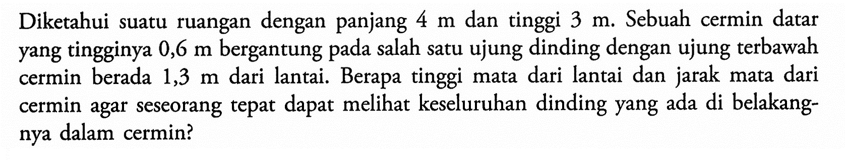 Diketahui suatu ruangan dengan panjang 4 m dan tinggi 3 m. Sebuah cermin datar yang tingginya 0,6 m bergantung pada salah satu ujung dinding dengan ujung terbawah cermin berada 1,3 m dari lantai. Berapa tinggi mata dari lantai dan jarak mata dari cermin agar seseorang tepat dapat melihat keseluruhan dinding yang ada di belakangnya dalam cermin?