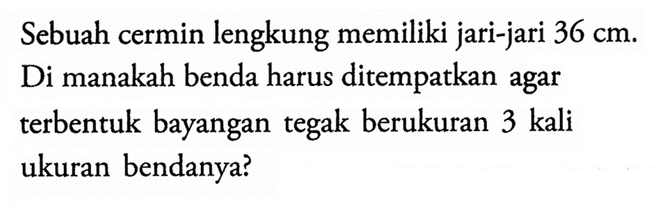 Sebuah cermin lengkung memiliki jari-jari  36 cm .Di manakah benda harus ditempatkan agar terbentuk bayangan tegak berukuran 3 kali ukuran bendanya?