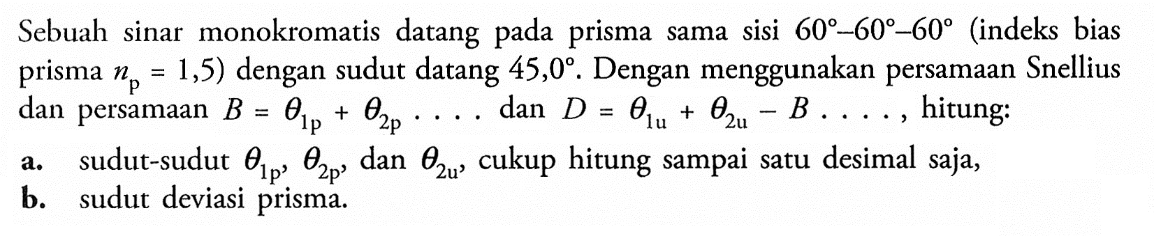 Sebuah sinar monokromatis datang pada prisma sama sisi  60-60-60 (indeks bias prisma  np=1,5) dengan sudut datang 45,0. Dengan menggunakan persamaan Snellius dan persamaan B=theta1 p+theta2 p ... dan D=theta1 u+theta2 u-B ... , hitung: a. sudut-sudut  theta1 p, theta2 p, dan  theta2 u, cukup hitung sampai satu desimal saja, b. sudut deviasi prisma. 