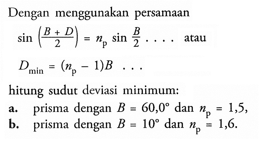 Dengan menggunakan persamaan 
sin ((B + D)/2) = np sin B/2 ... atau D min = (np - 1)B ....
hitung sudut deviasi minimum :
a. prisma dengan B = 60,0 dan np = 1,5,
b. prisma dengan B = 10 dan np = 1,6.