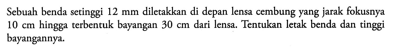 Sebuah benda setinggi 12 mm diletakkan di depan lensa cembung yang jarak fokusnya 10 cm hingga terbentuk bayangan 30 cm dari lensa. Tentukan letak benda dan tinggi bayangannya.