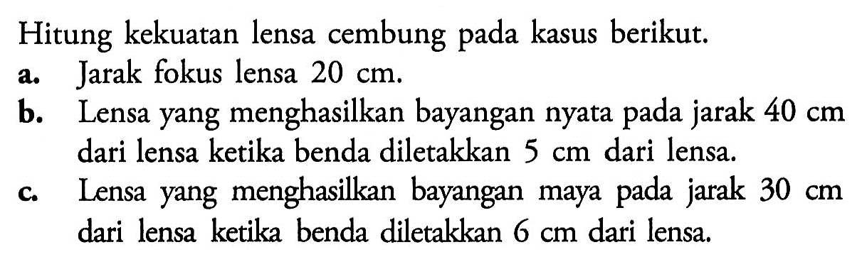 Hitung kekuatan lensa cembung pada kasus berikut. a. Jarak fokus lensa 20 cm. b. Lensa yang menghasilkan bayangan nyata pada jarak 40 cm dari lensa ketika benda diletakkan 5 cm dari lensa. c. Lensa yang menghasilkan bayangan maya pada jarak 30 cm dari lensa ketika benda diletakkan 6 cm dari lensa. 