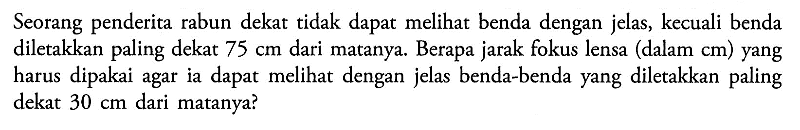 Seorang penderita rabun dekat tidak dapat melihat benda dengan jelas, kecuali benda diletakkan paling dekat 75 cm dari matanya. Berapa jarak fokus lensa (dalam cm) yang harus dipakai agar ia dapat melihat dengan jelas benda-benda yang diletakkan paling dekat 30 cm dari matanya?