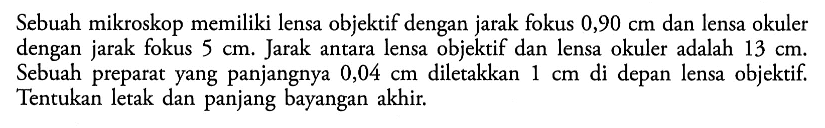 Sebuah mikroskop memiliki lensa objektif dengan jarak fokus 0,90 cm dan lensa okuler dengan jarak fokus 5 cm. Jarak antara lensa objektif dan lensa okuler adalah 13 cm. Sebuah preparat yang panjangnya 0,04 cm diletakkan 1 cm di depan lensa objektif. Tentukan letak dan panjang bayangan akhir. 