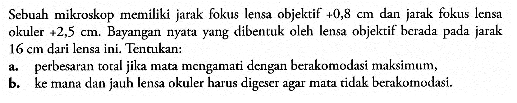 Sebuah mikroskop memiliki jarak fokus lensa objektif  +0,8 cm  dan jarak fokus lensa okuler  +2,5 cm . Bayangan nyata yang dibentuk oleh lensa objektif berada pada jarak  16 cm  dari lensa ini. Tentukan:a. perbesaran total jika mata mengamati dengan berakomodasi maksimum,b. ke mana dan jauh lensa okuler harus digeser agar mata tidak berakomodasi.