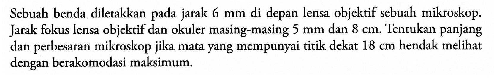 Sebuah benda diletakkan pada jarak 6 mm di depan lensa objektif sebuah mikroskop. Jarak fokus lensa objektif dan okuler masing-masing 5 mm dan 8 cm. Tentukan panjang dan perbesaran mikroskop jika mata yang mempunyai titik dekat 18 cm hendak melihat dengan berakomodasi maksimum.