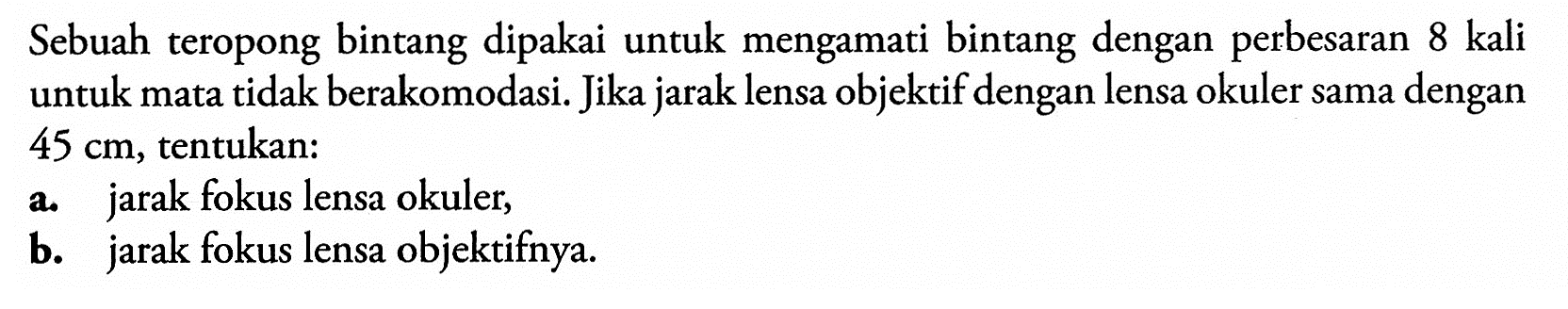 Sebuah teropong bintang dipakai untuk mengamati bintang dengan perbesaran 8 kali untuk mata tidak berakomodasi. Jika jarak lensa objektif dengan lensa okuler sama dengan 45 cm, tentukan:a. jarak fokus lensa okuler,b. jarak fokus lensa objektifnya.