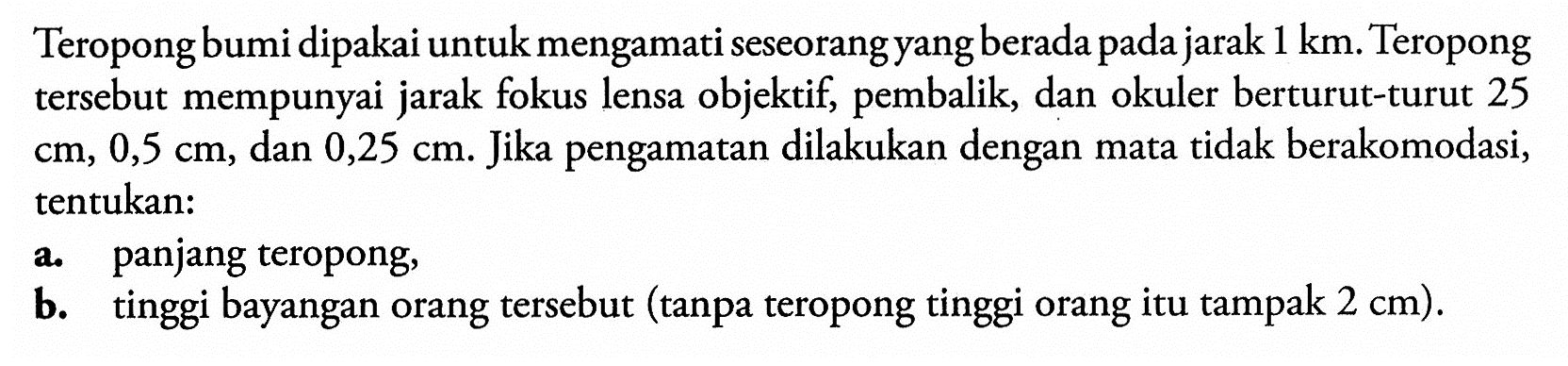 Teropong bumi dipakai untuk mengamati seseorang yang berada pada jarak 1 km. Teropong tersebut mempunyai jarak fokus lensa objektif, pembalik, dan okuler berturut-turut 25 cm, 0,5 cm, dan 0,25 cm. Jika pengamatan dilakukan dengan mata tidak berakomodasi, tentukan: a. panjang teropong, b. tinggi bayangan orang tersebut (tanpa teropong tinggi orang itu tampak 2 cm). 