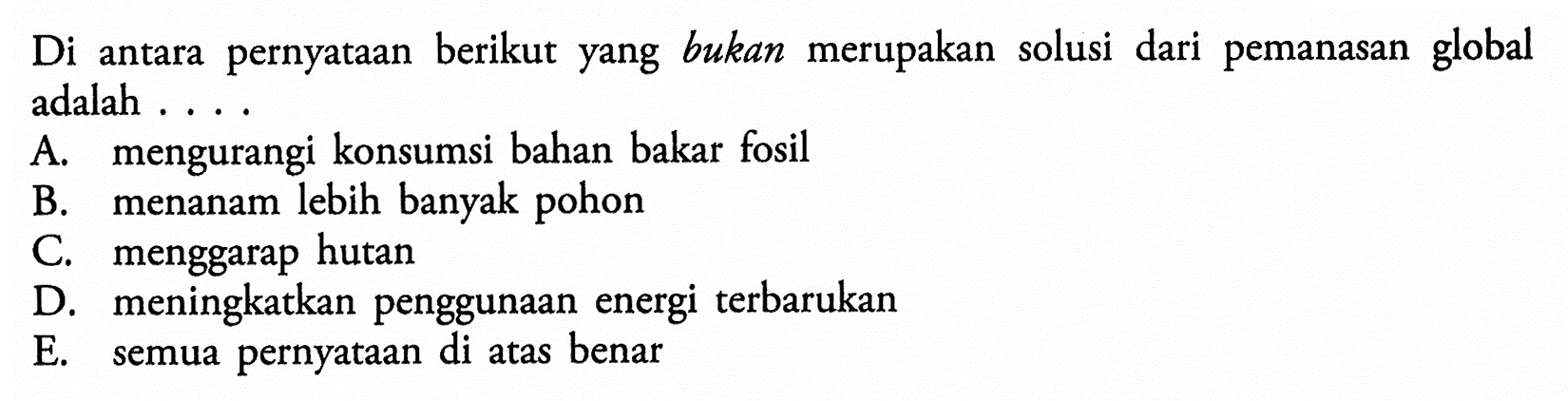 Di antara pernyataan berikut yang bukan merupakan solusi dari pemanasan global adalah .... A. mengurangi konsumsi bahan bakar fosil B. menanam lebih banyak pohon C. menggarap hutan D. meningkatkan penggunaan energi terbarukan E. semua pernyataan di atas benar