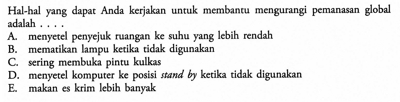 Hal-hal yang dapat Anda kerjakan untuk membantu mengurangi pemanasan global adalah ....A. menyetel penyejuk ruangan ke suhu yang lebih rendahB. mematikan lampu ketika tidak digunakanC. sering membuka pintu kulkasD. menyetel komputer ke posisi stand by ketika tidak digunakanE. makan es krim lebih banyak 