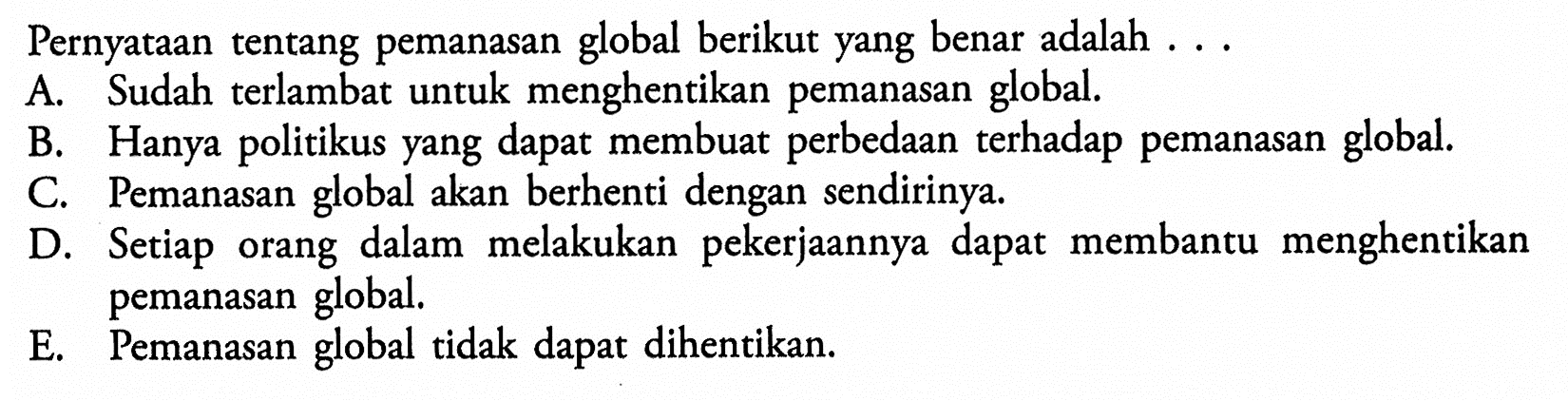 Pernyataan tentang pemanasan global berikut yang benar adalah ...A. Sudah terlambat untuk menghentikan pemanasan global.B. Hanya politikus yang dapat membuat perbedaan terhadap pemanasan global.C. Pemanasan global akan berhenti dengan sendirinya.D. Setiap orang dalam melakukan pekerjaannya dapat membantu menghentikan pemanasan global.E. Pemanasan global tidak dapat dihentikan.