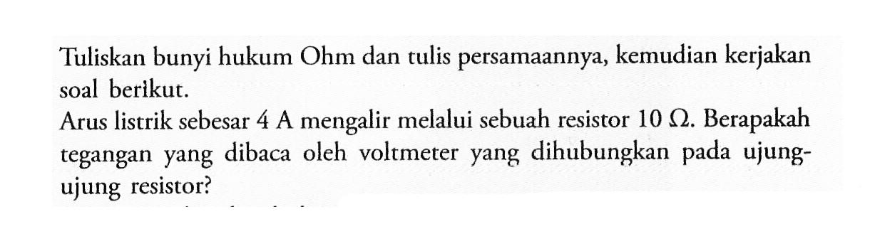 Tuliskan bunyi hukum Ohm dan tulis persamaannya, kemudian kerjakan soal berikut. Arus listrik sebesar 4 A.mengalir melalui sebuah resistor 10 ohm. Berapakah tegangan yang dibaca oleh voltmeter yang dihubungkan pada ujung- ujung resistor?