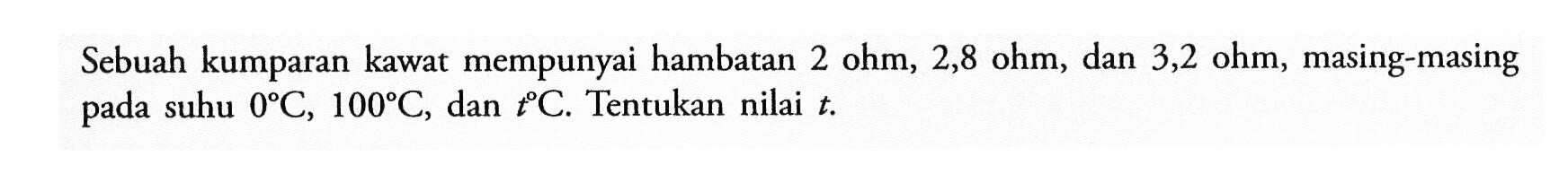 Sebuah kumparan kawat mempunyai hambatan 2 ohm, 2,8 ohm, dan 3,2 ohm, masing-masing pada suhu 0 C, 100 C, dan t C. Tentukan nilai t. 