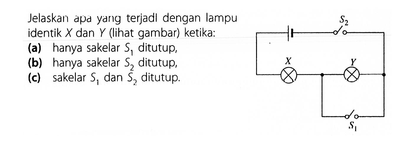 Jelaskan apa yarg terjadl dengan lampu identik X dan Y (lihat gambar) ketika: (a) hanya sakelar S1 ditutup, (b) hanya sakelar S2 ditutup, (c) sakelar S1 dan S2 ditutup. X Y S1 S2