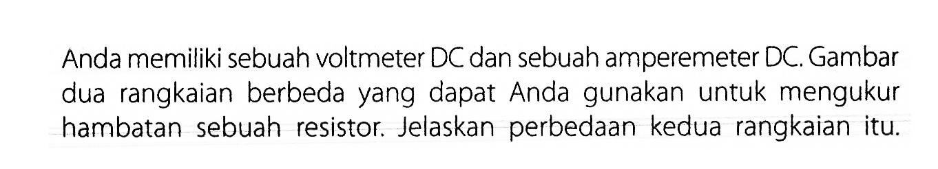 Anda memiliki sebuah voltmeter DC dan sebuah amperemeter DC. Gambar dua rangkaian berbeda yang dapat Anda gunakan untuk mengukur hambatan sebuah resistor. Jelaskan perbedaan kedua rangkaian itu