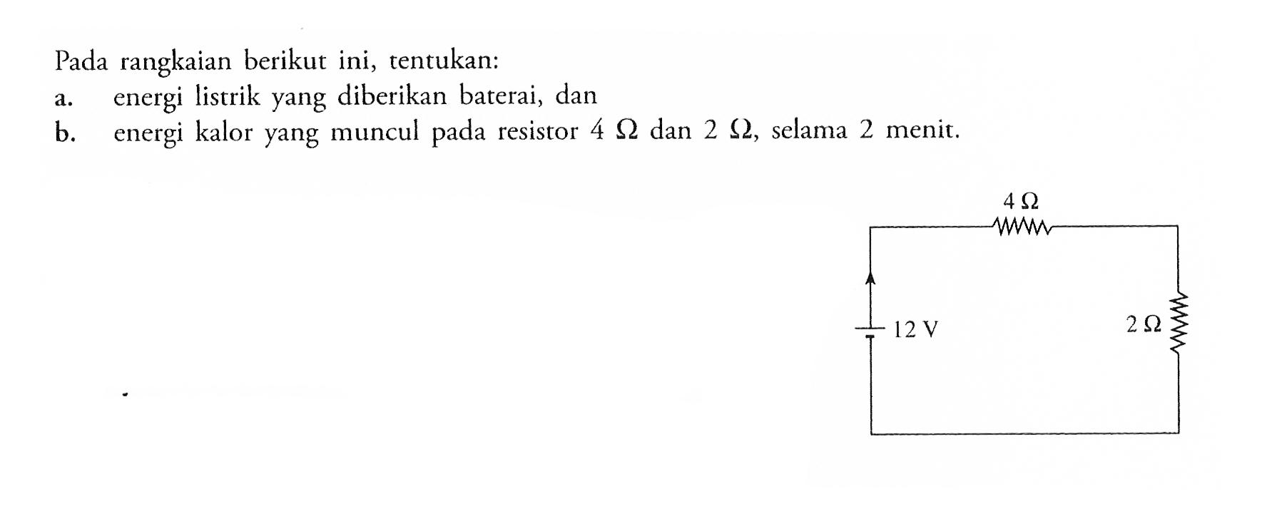 Pada rangkaian berikut ini, tentukan: a. energi listrik yang diberikan baterai, dan b. energi kalor yang muncul pada resistor 4 Ohm dan 2 Ohm, selama 2 menit. 4 Ohm 12 V 2 Ohm  