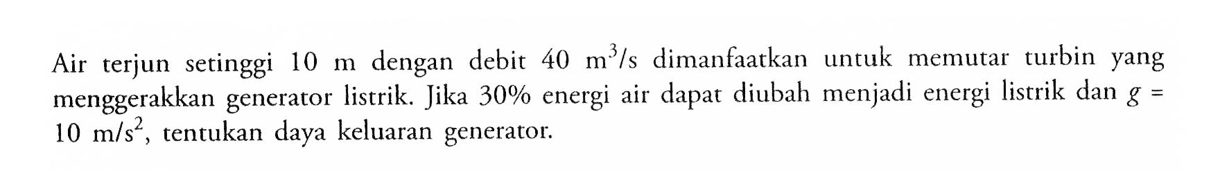 Air terjun setinggi 10 m dengan debit 40 m^3/s dimanfaatkan untuk memutat turbin yang menggerakkan generator listrik Jika 30% energi air dapat diubah menjadi energi listrik dan g 10 m/s^2 tentukan daya keluaran generator.