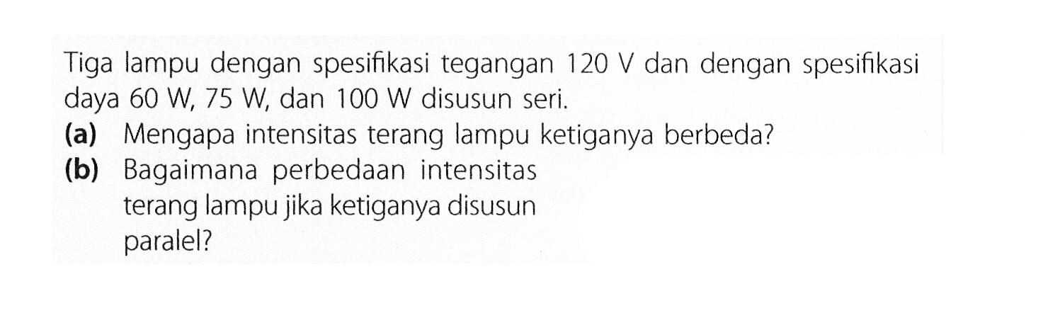 Tiga lampu dengan spesifikasi tegangan 120 V dan dengan spesifikasi daya 60 W, 75 W, dan 100 W disusun seri. (a) Mengapa intensitas terang lampu ketiganya berbeda? (b) Bagaimana perbedaan intensitas terang lampu jika ketiganya disusun paralel?