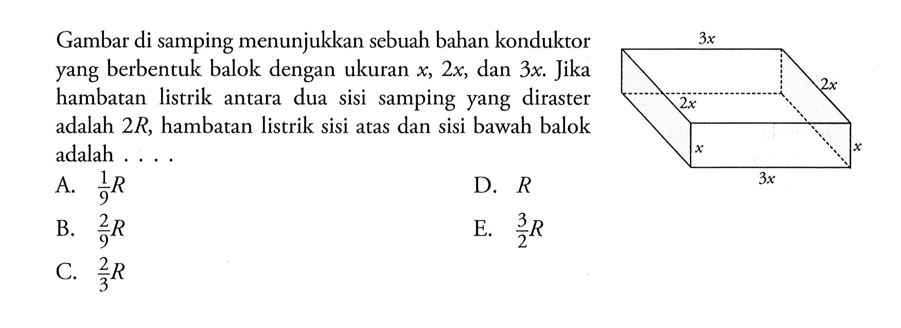 Gambar di samping menunjukkan sebuah bahan konduktor yang berbentuk balok dengan ukuran x, 2x, dan 3x. Jika hambatan listrik antara dua sisi samping yang diraster adalah 2R, hambatan listrik sisi atas dan sisi bawah balok adalah .... 3x 2x 2x x x 3x 