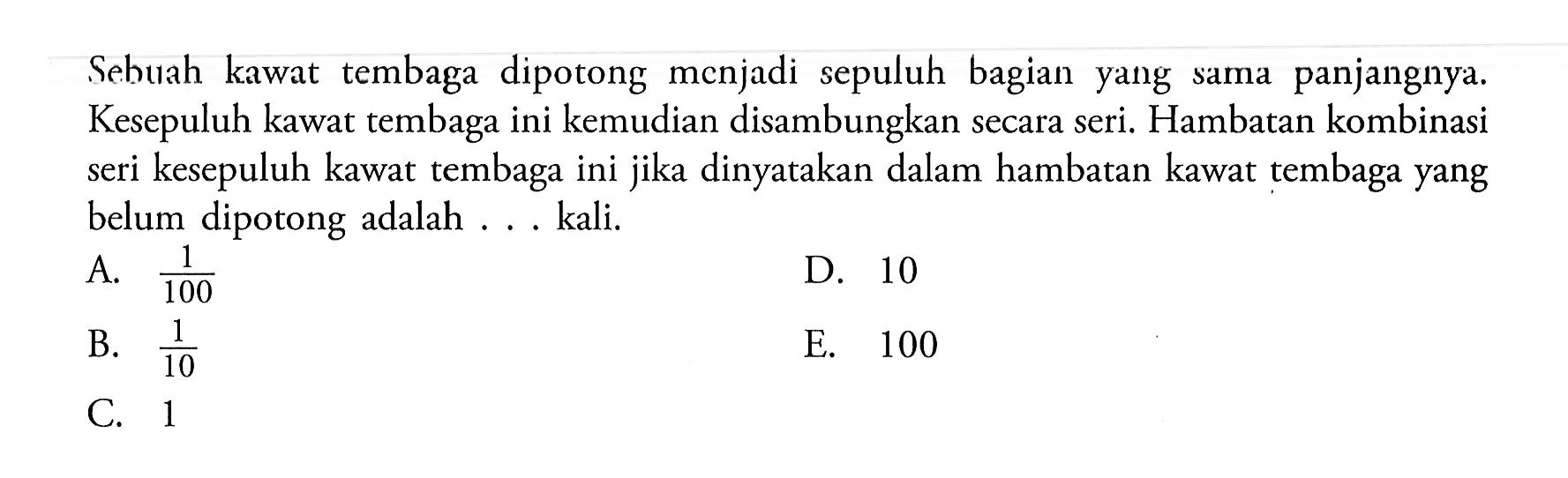 Sebuah kawat tembaga dipotong menjadi sepuluh bagian yang sama panjangnya. Kesepuluh kawat tembaga ini kemudian disambungkan secara seri. Hambatan kombinasi seri kesepuluh kawat tembaga ini jika dinyatakan dalam hambatan kawat tembaga yang belum dipotong adalah ... kali.