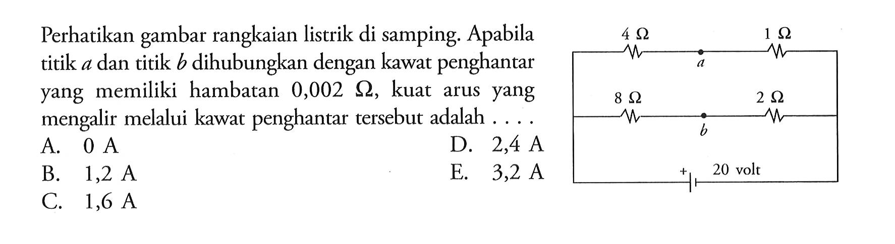 Perhatikan gambar rangkaian listrik di samping. Apabila titik A dan titik B dihubungkan dengan kawat penghantar yang memiliki hambatan 0,002 ohm, kuat arus yang mengalir melalui kawat penghantar tersebut adalah 20 volt 4 ohm 1 ohm 8ohm 2 ohm