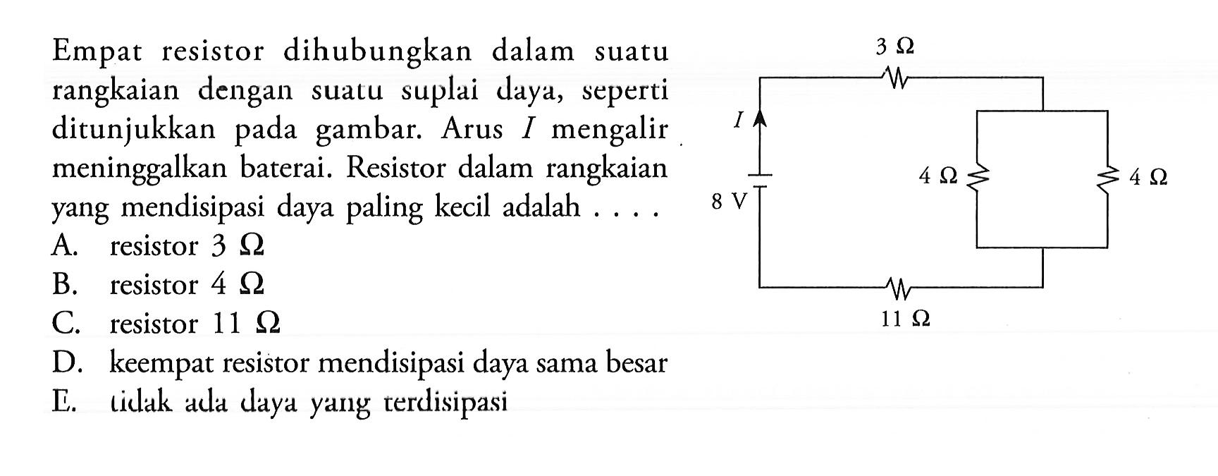 Empat resistor dihubungkan dalam suatu rangkaian dengan suatu suplai daya, seperti ditunjukkan pada gambar. Arus I mengalir meninggalkan baterai. Resistor dalam rangkaian yang mendisipasi daya paling kecil adalah .... 3 ohm I 8 V 11 ohm 4 ohm 4 ohm