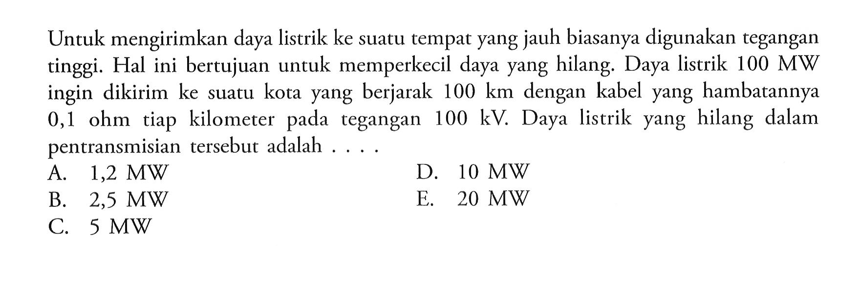 Untuk mengirimkan daya listrik ke suatu tempat yang jauh biasanya digunakan tegangan tinggi. Hal ini bertujuan untuk memperkecil daya yang hilang. Daya listrik 100 MW ingin dikirim ke suatu kota yang berjarak 100 km dengan kabel yang hambatannya 0,1 ohm tiap kilometer pada tegangan 100 kV. Daya listrik yang hilang dalam pentransmisian tersebut adalah ....