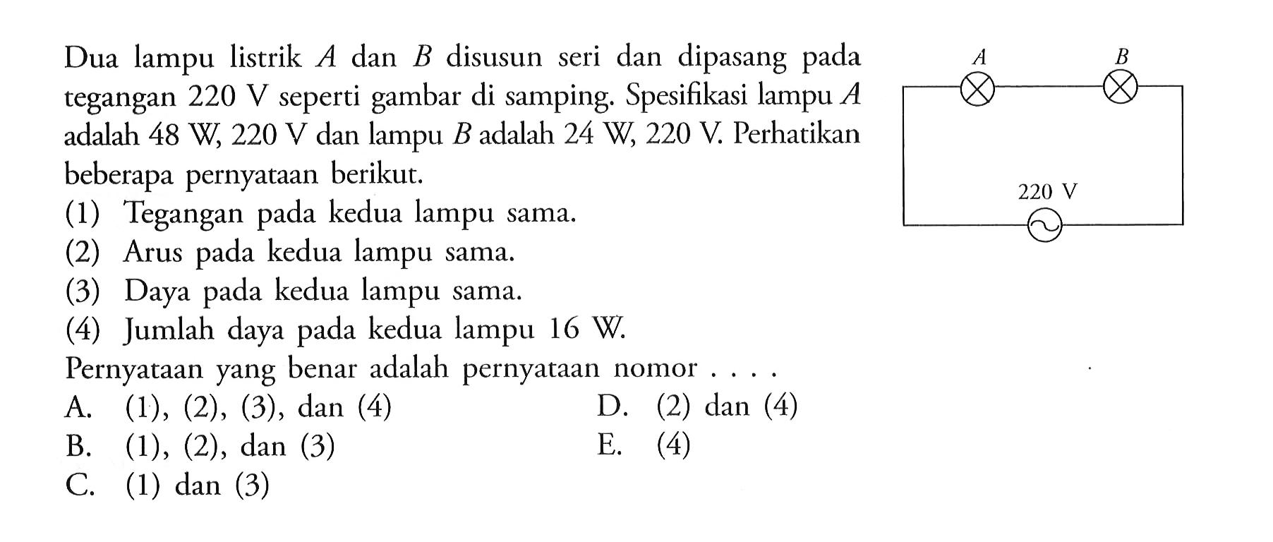 Dua lampu listrik A dan B disusun seri dan dipasang tegangan 220 V seperti gambar di samping. Spesifikasi lampu A adalah 48 W, 220 V dan lampu B adalah 24 W, 220 V. Perhatikan beberapa pernyataan berikut. (1) Tegangan pada kedua lampu sama. (2) Arus pada kedua lampu sama. (3) Daya pada kedua lampu sama. (4) Jumlah daya pada kedua lampu 16 W. Pernyataan yang benar adalah pernyataan nomor ....