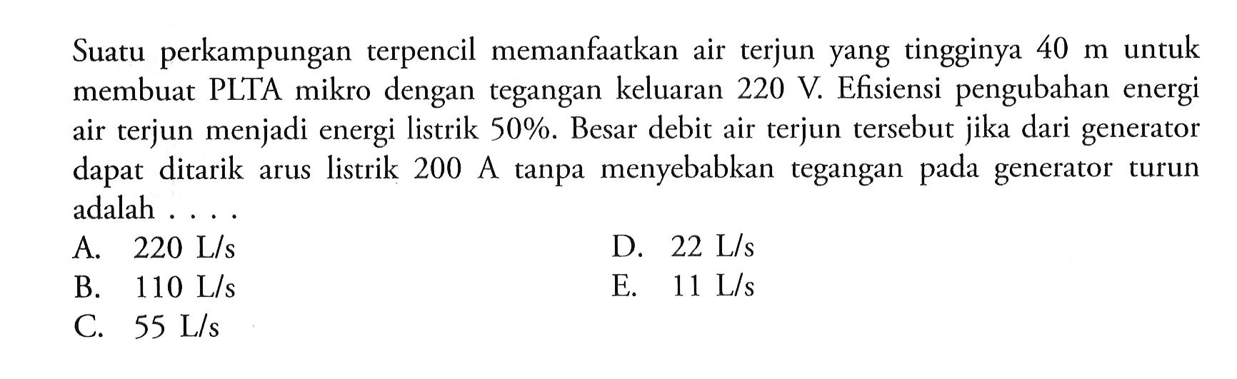 Suatu perkampungan terpencil memanfaatkan air terjun yang tingginya 40 m untuk membuat PLTA mikro dengan tegangan keluaran 220 V. Efisiensi pengubahan energi air terjun menjadi energi listrik 50%. Besar debit air terjun tersebut jika dari generator dapat ditarik arus listrik 200 A tanpa menyebabkan tegangan pada generator turun adalah ....