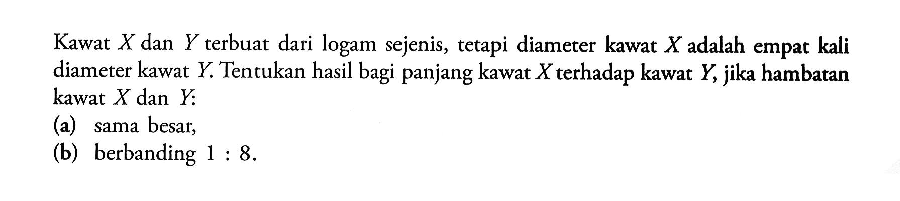 Kawat X dan Y terbuat dari logam sejenis, tetapi diameter kawat X adalah empat kali diameter kawat Y. Tentukan hasil bagi panjang kawat X terhadap kawat Y, jika hambatan kawat X dan Y: (a) sama besar, (b) berbanding  1: 8. 