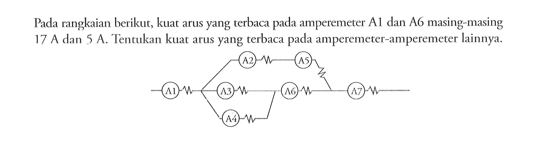 Pada rangkaian berikut, kuat arus yang terbaca pada amperemeter A1 dan A6 masing-masing 17 A dan 5 A.Tentukan kuat arus yang terbaca pada amperemeter-amperemeter lainnya. A2 A5 A1 A4 A3 A7 A6